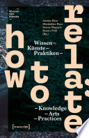 How to Relate : Wissen, Künste, Praktiken / Knowledge, Arts, Practices /