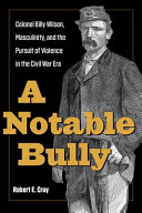 A notable bully : Colonel Billy Wilson, masculinity, and the pursuit of violence in the Civil War era /