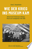 Wie der Krieg ins Museum kam : Akteure der Erinnerung in Moskau, Minsk und Tscheljabinsk, 1941-1956 /