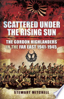 Scattered under the rising sun : the Gordon Highlanders in the Far East, 1941-1945 /