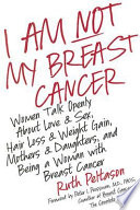I am not my breast cancer : women talk openly about love & sex, hair loss & weight gain, mothers & daughters, and being a woman with breast cancer /