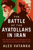 The battle of the Ayatollahs in Iran : the United States, foreign policy, and political rivalry since 1979 /